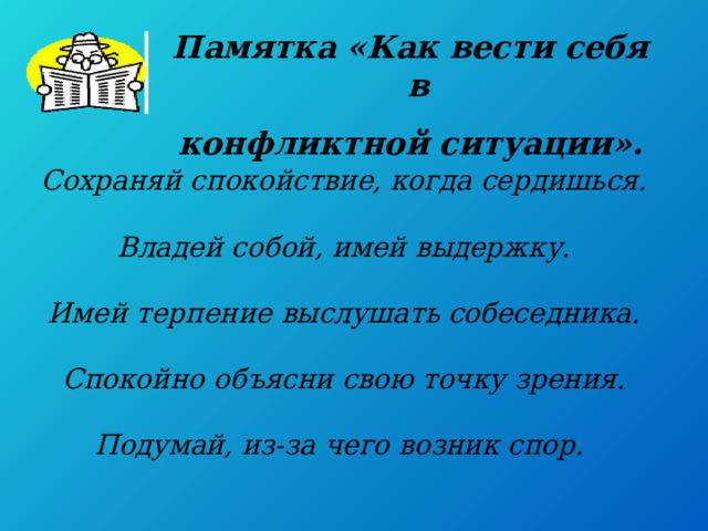Памятка «Как вести себя в конфликтной ситуации». Сохраняй спокойствие, когда сердишься.  Владей собой, имей выдержку.  Имей терпение выслушать собеседника.  Спокойно объясни свою точку зрения.  Подумай, из-за чего возник спор.    