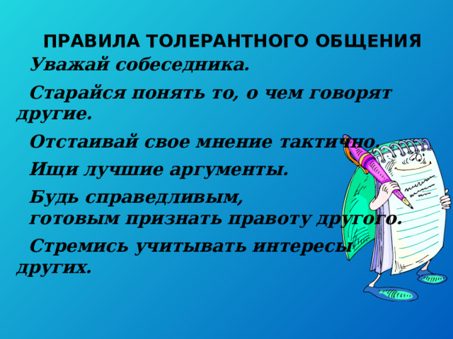 ПРАВИЛА ТОЛЕРАНТНОГО ОБЩЕНИЯ Уважай собеседника.  Старайся понять то, о чем говорят другие.  Отстаивай свое мнение тактично.  Ищи лучшие аргументы.  Будь справедливым, готовым признать правоту другого.  Стремись учитывать интересы других. 