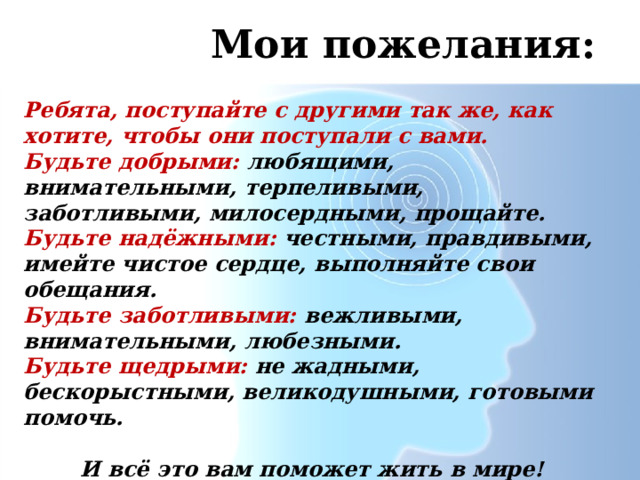 Мои пожелания: Ребята, поступайте с другими так же, как хотите, чтобы они поступали с вами. Будьте добрыми:  любящими, внимательными, терпеливыми, заботливыми, милосердными, прощайте. Будьте надёжными: честными, правдивыми, имейте чистое сердце, выполняйте свои обещания. Будьте заботливыми: вежливыми, внимательными, любезными. Будьте щедрыми: не жадными, бескорыстными, великодушными, готовыми помочь.  И всё это вам поможет жить в мире! 