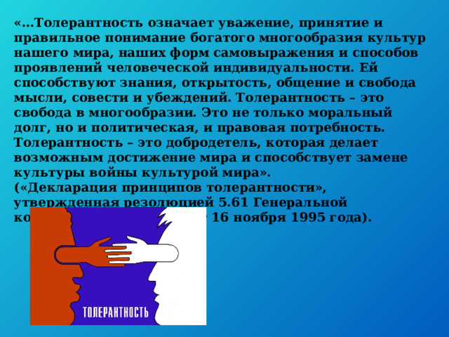 «…Толерантность означает уважение, принятие и правильное понимание богатого многообразия культур нашего мира, наших форм самовыражения и способов проявлений человеческой индивидуальности. Ей способствуют знания, открытость, общение и свобода мысли, совести и убеждений. Толерантность – это свобода в многообразии. Это не только моральный долг, но и политическая, и правовая потребность. Толерантность – это добродетель, которая делает возможным достижение мира и способствует замене культуры войны культурой мира».  («Декларация принципов толерантности», утвержденная резолюцией 5.61 Генеральной конференции ЮНЕСКО от 16 ноября 1995 года). 
