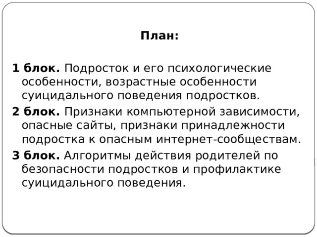 План:  1 блок. Подросток и его психологические особенности, возрастные особенности суицидального поведения подростков. 2 блок. Признаки компьютерной зависимости, опасные сайты, признаки принадлежности подростка к опасным интернет-сообществам. 3 блок. Алгоритмы действия родителей по безопасности подростков и профилактике суицидального поведения. 