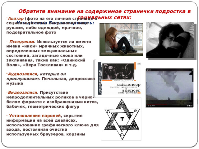  Обратите внимание на содержимое странички подростка в социальных сетях: Что должно Вас насторожить:   Аватар  (фото на его личной странице в социальной сети). Закрывание лица руками, либо одеждой, мрачное, подозрительное фото  Псевдоним . Используется ли вместо имени «ники» мрачных животных, определенных эмоциональных состояний, загадочные слова или заклинания, такие как: «Одинокий Волк», «Вера Тоскливая» и т.д. Аудиозаписи , которые он прослушивает . Печальная, депрессивная музыка Видеозаписи . Присутствие непродолжительных роликов в черно-белом формате с изображениями китов, бабочек, геометрических фигур  Установление паролей , скрытие информации на всей девайсах, использование графического ключа для входа, постоянная очистка используемых браузеров, корзины 