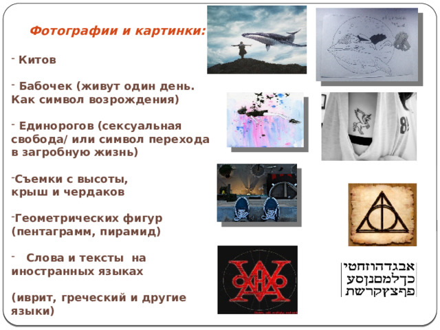   Фотографии и картинки:   Китов  Бабочек (живут один день. Как символ возрождения)  Единорогов (сексуальная свобода/ или символ перехода в загробную жизнь) Съемки с высоты, крыш и чердаков Геометрических фигур (пентаграмм, пирамид)  Слова и тексты на иностранных языках  (иврит, греческий и другие языки) 