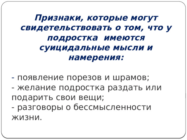 Признаки, которые могут свидетельствовать о том, что у подростка имеются суицидальные мысли и намерения:  - появление порезов и шрамов; - желание подростка раздать или подарить свои вещи; - разговоры о бессмысленности жизни. 