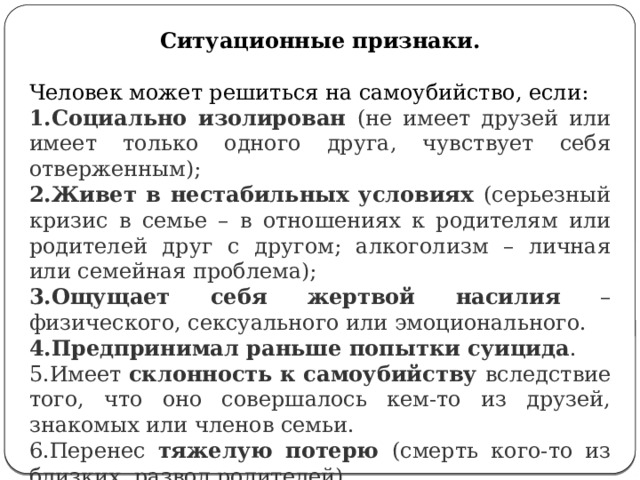 Ситуационные признаки. Человек может решиться на самоубийство, если: Социально изолирован (не имеет друзей или имеет только одного друга, чувствует себя отверженным); Живет в нестабильных условиях (серьезный кризис в семье – в отношениях к родителям или родителей друг с другом; алкоголизм – личная или семейная проблема); Ощущает себя жертвой насилия – физического, сексуального или эмоционального. Предпринимал раньше попытки суицида . Имеет склонность к самоубийству вследствие того, что оно совершалось кем-то из друзей, знакомых или членов семьи. Перенес тяжелую потерю (смерть кого-то из близких, развод родителей). Слишком критически настроен по отношению к себе.  