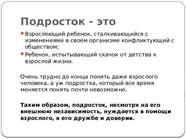 Подросток - это Взрослеющий ребенок, сталкивающийся с изменениями в своем организме конфликтующий с обществом; Ребенок, испытывающий скачок от детства к взрослой жизни. Очень трудно до конца понять даже взрослого человека, а уж подростка, который все время меняется понять почти невозможно. Таким образом, подросток, несмотря на его внешнюю независимость, нуждается в помощи взрослого, в его дружбе и доверии. 
