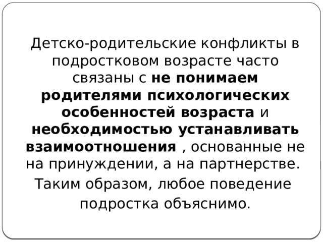 Детско-родительские конфликты в подростковом возрасте часто связаны с не понимаем родителями психологических особенностей возраста и необходимостью устанавливать взаимоотношения , основанные не на принуждении, а на партнерстве. Таким образом, любое поведение подростка объяснимо. 
