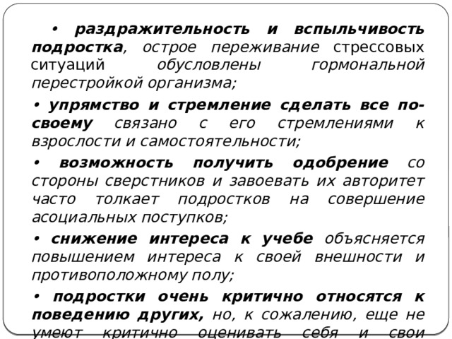 • раздражительность и вспыльчивость подростка , острое переживание стрессовых ситуаций обусловлены гормональной перестройкой организма;  • упрямство и стремление сделать все по-своему связано с его стремлениями к взрослости и самостоятельности;  • возможность получить одобрение со стороны сверстников и завоевать их авторитет часто толкает подростков на совершение асоциальных поступков;  • снижение интереса к учебе объясняется повышением интереса к своей внешности и противоположному полу;  • подростки очень критично относятся к поведению других, но, к сожалению, еще не умеют критично оценивать себя и свои поступки, их самооценка очень быстро меняется от минуса к плюсу и зависит от ближайшего окружения.  