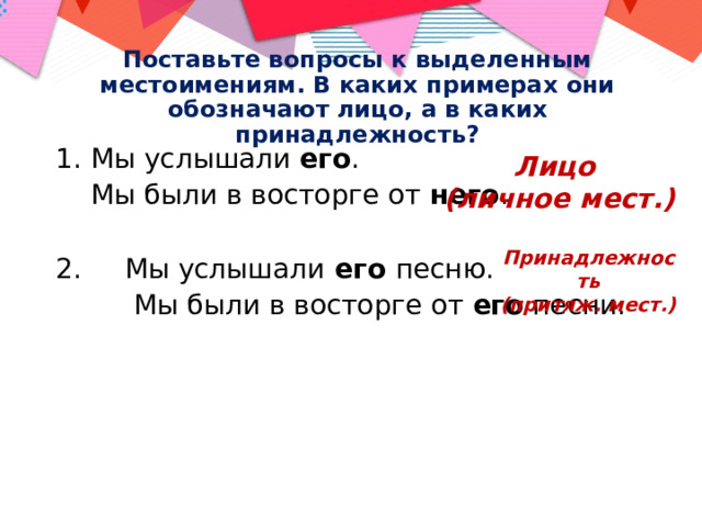 Поставьте вопросы к выделенным местоимениям. В каких примерах они обозначают лицо, а в каких принадлежность? Мы услышали его .  Мы были в восторге от него . 2. Мы услышали его песню.  Мы были в восторге от его песни. Лицо (личное мест.) Принадлежность (притяж. мест.) 