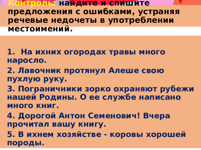 Контроль: найдите и спишите предложения с ошибками, устраняя речевые недочеты в употреблении местоимений. 1. На ихних огородах травы много наросло. 2. Лавочник протянул Алеше свою пухлую руку. 3. Пограничники зорко охраняют рубежи нашей Родины. О ее службе написано много книг. 4. Дорогой Антон Семенович! Вчера прочитал вашу книгу. 5. В ихнем хозяйстве - коровы хорошей породы. 