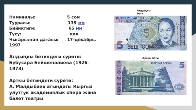 Алдыңкы бети Номиналы: 5 сом  Туурасы: 135 мм  Бийиктиги: 65 мм  Түсү: көк  Чыгарылган датасы: 17-декабрь, 1997   Алдыңкы бетиндеги сүрөтө:  Бүбүсара Бейшеналиева (1926–1973)   Арткы бетиндеги сүрөтө:  А. Малдыбаев атындагы Кыргыз улуттук академиялык опера жана балет театры Арткы бети 