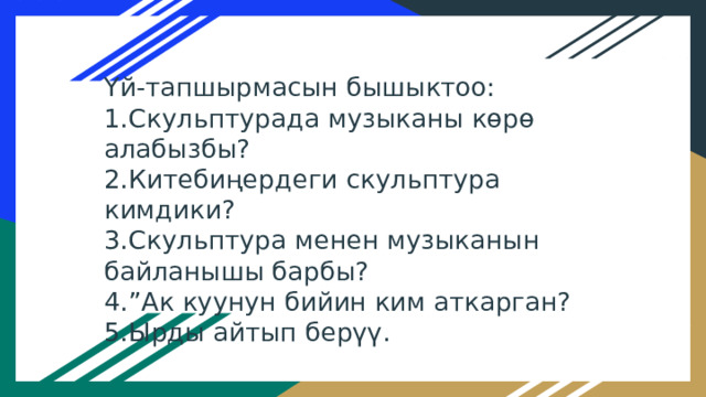 Үй-тапшырмасын бышыктоо: 1.Скульптурада музыканы көрө алабызбы? 2.Китебиңердеги скульптура кимдики? 3.Скульптура менен музыканын байланышы барбы? 4.”Ак куунун бийин ким аткарган? 5.Ырды айтып берүү. 