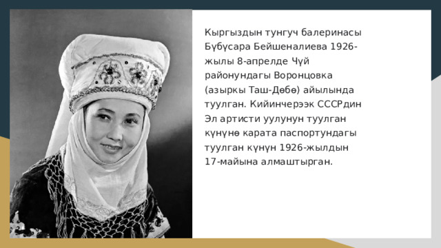 Кыргыздын тунгуч балеринасы Бүбүсара Бейшеналиева 1926-жылы 8-апрелде Чүй районундагы Воронцовка (азыркы Таш-Дөбө) айылында туулган. Кийинчерээк СССРдин Эл артисти уулунун туулган күнүнө карата паспортундагы туулган күнүн 1926-жылдын 17-майына алмаштырган.   