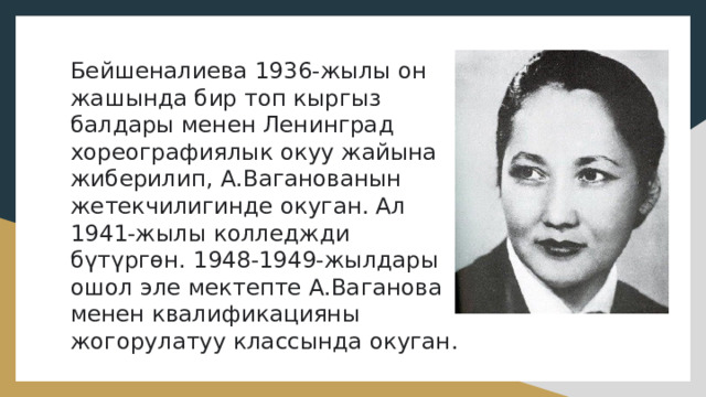 Бейшеналиева 1936-жылы он жашында бир топ кыргыз балдары менен Ленинград хореографиялык окуу жайына жиберилип, А.Ваганованын жетекчилигинде окуган. Ал 1941-жылы колледжди бүтүргөн. 1948-1949-жылдары ошол эле мектепте А.Ваганова менен квалификацияны жогорулатуу классында окуган.    