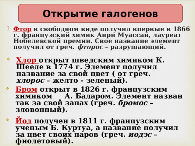 Открытие галогенов Фтор в свободном виде получил впервые в 1866 г. французский химик Анри Муассан, лауреат Нобелевской премии. Свое название элемент получил от греч. фторос – разрушающий. Хлор открыт шведским химиком К. Шееле в 1774 г. Элемент получил название за свой цвет ( от греч. хлорос – желто - зеленый). Бром  открыт в 1826 г. французским химиком А. Баларом. Элемент назван так за свой запах (греч. бромос – зловонный). Йод  получен в 1811 г. французским ученым Б. Куртуа, а название получил за цвет своих паров (греч. иодэс – фиолетовый). 
