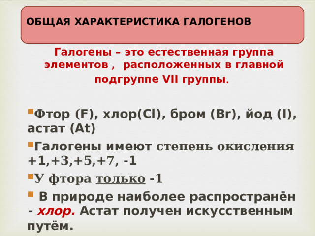 ОБЩАЯ ХАРАКТЕРИСТИКА ГАЛОГЕНОВ Галогены – это естественная группа элементов , расположенных в главной подгруппе VII группы .  Ф тор ( F), хлор(Cl), бром (Br), йод (I), астат (At) Галогены имеют степень окисления  + 1 ,+3,+5,+7, - 1 У фтора только -1  В природе наиболее распространён -  хлор. Астат получен искусственным путём. 