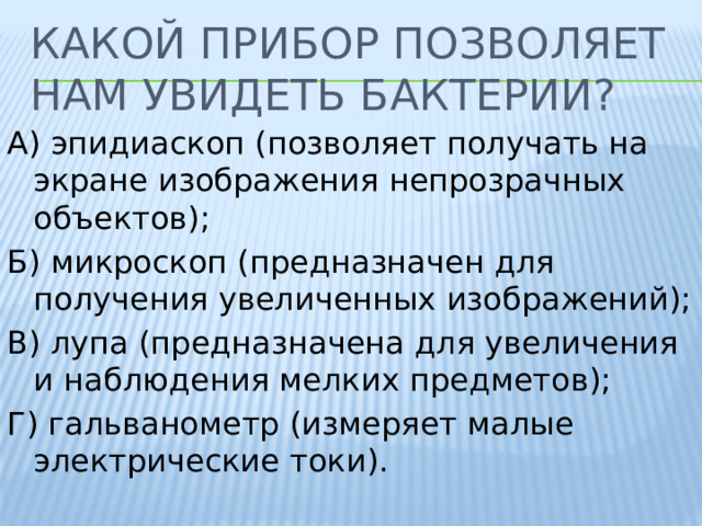 Какой прибор позволяет нам увидеть бактерии? А) эпидиаскоп (позволяет получать на экране изображения непрозрачных объектов); Б) микроскоп (предназначен для получения увеличенных изображений); В) лупа (предназначена для увеличения и наблюдения мелких предметов); Г) гальванометр (измеряет малые электрические токи). 