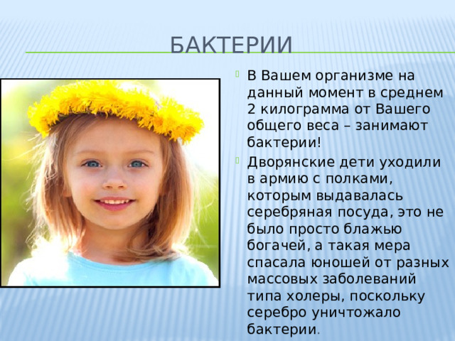 бактерии В Вашем организме на данный момент в среднем 2 килограмма от Вашего общего веса – занимают бактерии! Дворянские дети уходили в армию с полками, которым выдавалась серебряная посуда, это не было просто блажью богачей, а такая мера спасала юношей от разных массовых заболеваний типа холеры, поскольку серебро уничтожало бактерии . 