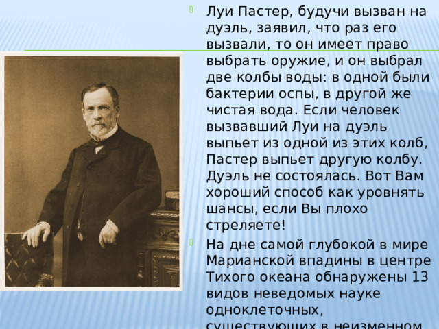 Луи Пастер, будучи вызван на дуэль, заявил, что раз его вызвали, то он имеет право выбрать оружие, и он выбрал две колбы воды: в одной были бактерии оспы, в другой же чистая вода. Если человек вызвавший Луи на дуэль выпьет из одной из этих колб, Пастер выпьет другую колбу. Дуэль не состоялась. Вот Вам хороший способ как уровнять шансы, если Вы плохо стреляете! На дне самой глубокой в мире Марианской впадины в центре Тихого океана обнаружены 13 видов неведомых науке одноклеточных, существующих в неизменном виде уже почти миллиард лет. 