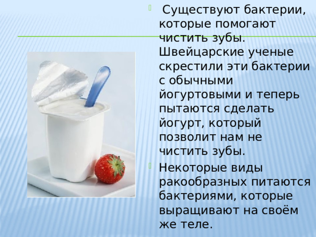   Существуют бактерии, которые помогают чистить зубы. Швейцарские ученые скрестили эти бактерии с обычными йогуртовыми и теперь пытаются сделать йогурт, который позволит нам не чистить зубы. Некоторые виды ракообразных питаются бактериями, которые выращивают на своём же теле. 