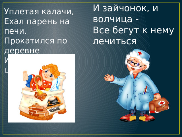 И зайчонок, и волчица -  Все бегут к нему лечиться Уплетая калачи,  Ехал парень на печи.  Прокатился по деревне  И женился на царевне. 