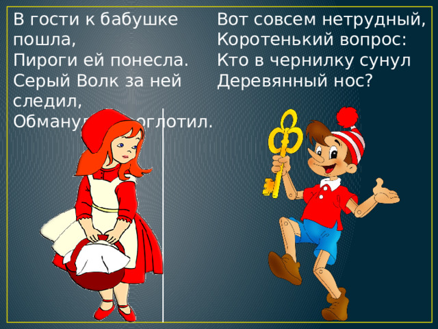 В гости к бабушке пошла,  Пироги ей понесла.  Серый Волк за ней следил,  Обманул и проглотил. Вот совсем нетрудный,  Коротенький вопрос:  Кто в чернилку сунул  Деревянный нос? 