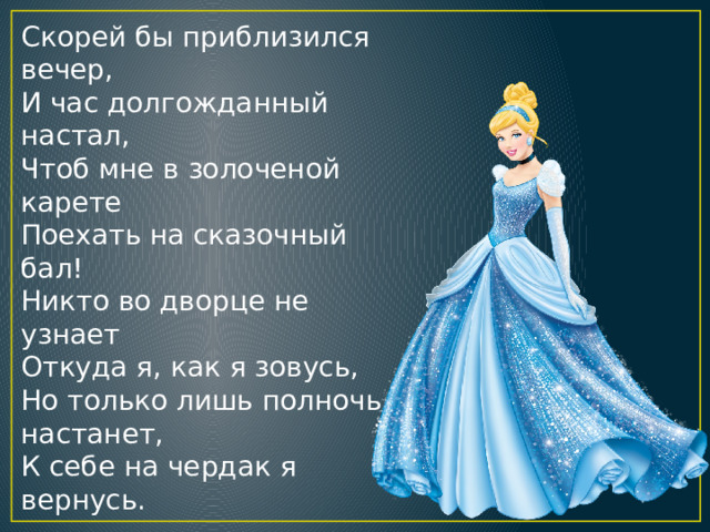 Скорей бы приблизился вечер,  И час долгожданный настал,  Чтоб мне в золоченой карете  Поехать на сказочный бал!  Никто во дворце не узнает  Откуда я, как я зовусь,  Но только лишь полночь настанет,  К себе на чердак я вернусь. 