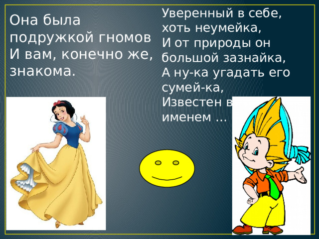 Уверенный в себе, хоть неумейка,  И от природы он большой зазнайка,  А ну-ка угадать его сумей-ка,  Известен всем под именем … Она была подружкой гномов  И вам, конечно же, знакома. 