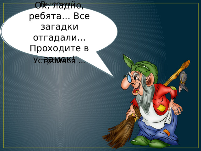 Ох, ладно, ребята… Все загадки отгадали… Проходите в замок! Под деревом четыре льва,  Один ушёл, осталось ... Кукарекает спросонок  Милый, добрый ... Белым снегом всё одето -  Значит, наступает... Ночью каждое оконце  Слабо освещает ... Высокий, длинноногий,  Летать ему не лень -  На крыше из соломы  Устроился ... 