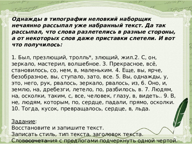 Однажды в типографии неловкий наборщик нечаянно рассыпал уже набранный текст. Да так рассыпал, что слова разлетелись в разные стороны, а от некоторых слов даже приставки слетели. И вот что получилось:   1. Был, презлющий, тролль*, злющий, жил.2. С, он, зеркало, мастерил, волшебное. 3. Прекрасное, всё, становилось, со, нем, в, маленьким. 4. Еще, вы, ярче, безобразное, вы, ступало, зато, все. 5. Вы, однажды, у, это, него, рук, рвалось, зеркало, рвалось, из, 6. Оно, и, землю, на, дребезги, летело, по, разбилось, в. 7. Людям, на, осколки, таким, с, все, человек, глазу, в, видеть.. 9. В, не, людям, которым, по, сердце, падали, прямо, осколки. 10. Тогда, кусок, превращалось, сердце, в, льда.   Задание :  Восстановите и запишите текст.  Записать стиль, тип текста, заголовок текста.  Словосочетания с предлогами подчеркнуть одной чертой. 