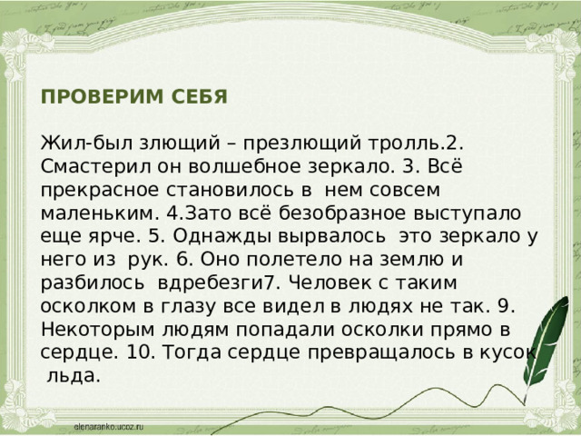 ПРОВЕРИМ СЕБЯ Жил-был злющий – презлющий тролль.2. Смастерил он волшебное зеркало. 3. Всё прекрасное становилось в нем совсем маленьким. 4.Зато всё безобразное выступало еще ярче. 5. Однажды вырвалось это зеркало у него из рук. 6. Оно полетело на землю и разбилось вдребезги7. Человек с таким осколком в глазу все видел в людях не так. 9. Некоторым людям попадали осколки прямо в сердце. 10. Тогда сердце превращалось в кусок льда.   