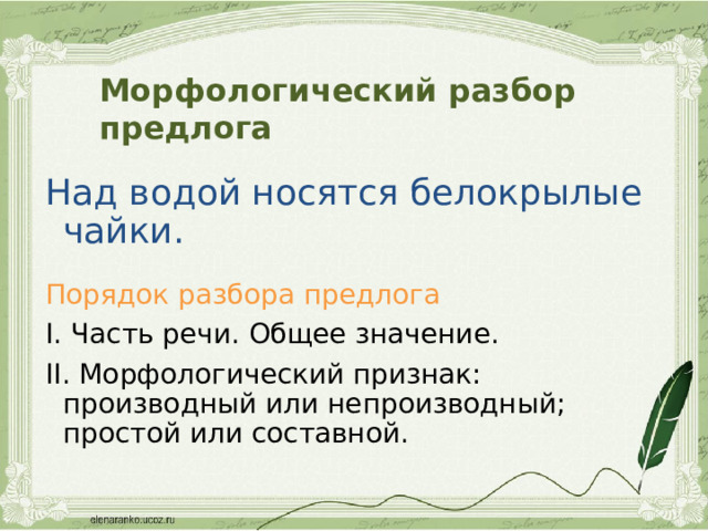 Морфологический разбор предлога Над водой носятся белокрылые чайки. Порядок разбора предлога I. Часть речи. Общее значение. II. Морфологический признак: производный или непроизводный; простой или составной. 