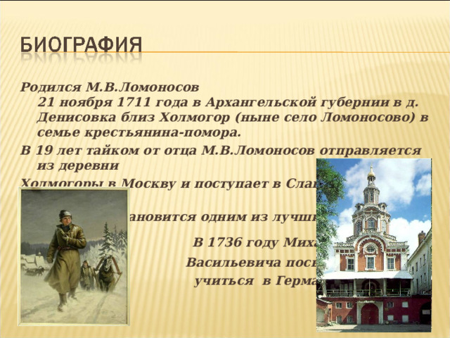 Родился М.В.Ломоносов  21 ноября 1711 года в Архангельской губернии в д. Денисовка близ Холмогор (ныне село Ломоносово) в семье крестьянина-помора. В 19 лет тайком от отца М.В.Ломоносов отправляется из деревни Холмогоры в Москву и поступает в Славяно – греко – латинскую академию и становится одним из лучших учеников.  В 1736 году Михаила  Васильевича посылают  учиться в Германию  