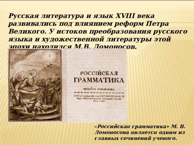 Русская литература и язык XVIII века развивались под влиянием реформ Петра Великого. У истоков преобразования русского языка и художественной литературы этой эпохи находился М.В. Ломоносов. « Российская грамматика» М. В. Ломоносова является одним из главных сочинений ученого. 