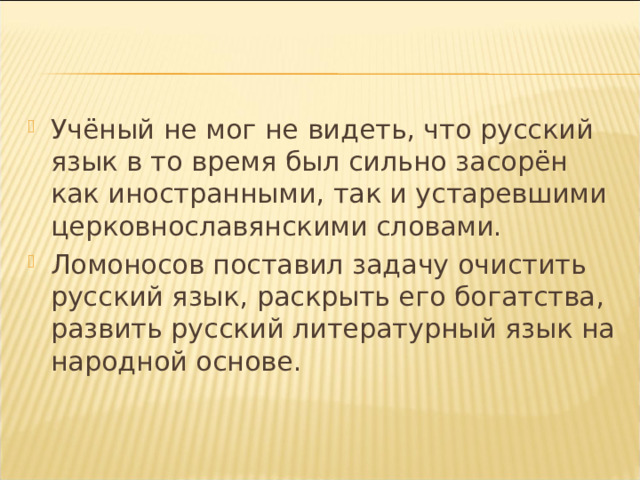 Учёный не мог не видеть, что русский язык в то время был сильно засорён как иностранными, так и устаревшими церковнославянскими словами. Ломоносов поставил задачу очистить русский язык, раскрыть его богатства, развить русский литературный язык на народной основе.  