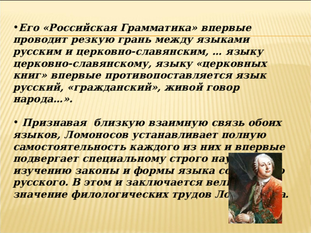 Его «Российская Грамматика» впервые проводит резкую грань между языками русским и церковно-славянским, … языку церковно-славянскому, языку «церковных книг» впервые противопоставляется язык русский, «гражданский», живой говор народа…».   Признавая близкую взаимную связь обоих языков, Ломоносов устанавливает полную самостоятельность каждого из них и впервые подвергает специальному строго научному изучению законы и формы языка собственно русского. В этом и заключается величайшее значение филологических трудов Ломоносова. 