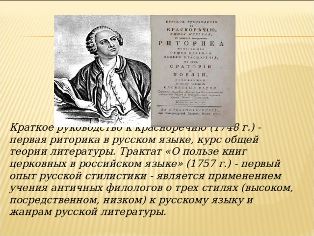 Краткое руководство к красноречию (1748 г.) - первая риторика в русском языке, курс общей теории литературы. Трактат «О пользе книг церковных в российском языке» (1757 г.) - первый опыт русской стилистики - является применением учения античных филологов о трех стилях (высоком, посредственном, низком) к русскому языку и жанрам русской литературы.    