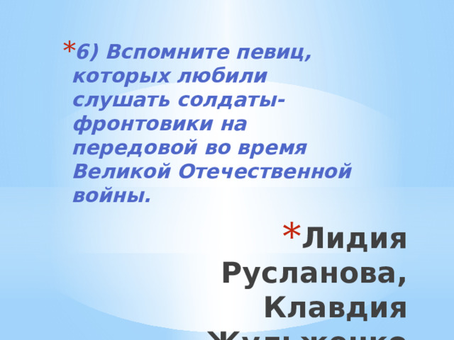 6) Вспомните певиц, которых любили слушать солдаты-фронтовики на передовой во время Великой Отечественной войны. Лидия Русланова, Клавдия Жульженко 