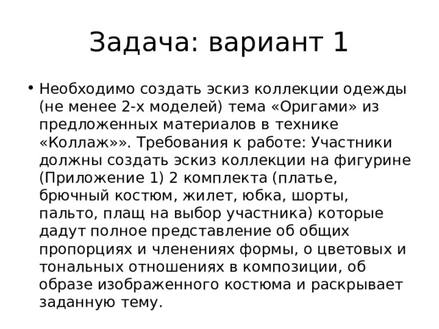 Задача: вариант 1 Необходимо создать эскиз коллекции одежды (не менее 2-х моделей) тема «Оригами» из предложенных материалов в технике «Коллаж»». Требования к работе: Участники должны создать эскиз коллекции на фигурине (Приложение 1) 2 комплекта (платье, брючный костюм, жилет, юбка, шорты, пальто, плащ на выбор участника) которые дадут полное представление об общих пропорциях и членениях формы, о цветовых и тональных отношениях в композиции, об образе изображенного костюма и раскрывает заданную тему. 