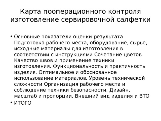 Карта пооперационного контроля изготовление сервировочной салфетки Основные показатели оценки результата Подготовка рабочего места, оборудование, сырье, исходные материалы для изготовления в соответствии с инструкциями Сочетание цветов Качество швов и применение техники изготовления. Функциональность и практичность изделия. Оптимальное и обоснованное использование материалов. Уровень технической сложности Организация рабочего места и соблюдение техники безопасности. Дизайн, масштаб и пропорции. Внешний вид изделия и ВТО ИТОГО 