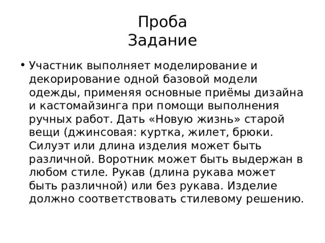 Проба  Задание Участник выполняет моделирование и декорирование одной базовой модели одежды, применяя основные приёмы дизайна и кастомайзинга при помощи выполнения ручных работ. Дать «Новую жизнь» старой вещи (джинсовая: куртка, жилет, брюки. Силуэт или длина изделия может быть различной. Воротник может быть выдержан в любом стиле. Рукав (длина рукава может быть различной) или без рукава. Изделие должно соответствовать стилевому решению. 