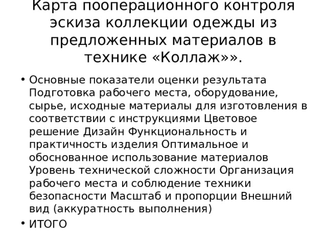 Карта пооперационного контроля эскиза коллекции одежды из предложенных материалов в технике «Коллаж»». Основные показатели оценки результата Подготовка рабочего места, оборудование, сырье, исходные материалы для изготовления в соответствии с инструкциями Цветовое решение Дизайн Функциональность и практичность изделия Оптимальное и обоснованное использование материалов Уровень технической сложности Организация рабочего места и соблюдение техники безопасности Масштаб и пропорции Внешний вид (аккуратность выполнения) ИТОГО 