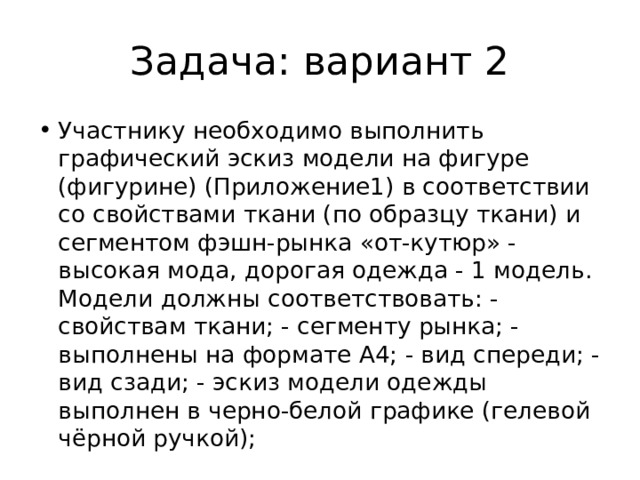 Задача: вариант 2 Участнику необходимо выполнить графический эскиз модели на фигуре (фигурине) (Приложение1) в соответствии со свойствами ткани (по образцу ткани) и сегментом фэшн-рынка «от-кутюр» - высокая мода, дорогая одежда - 1 модель. Модели должны соответствовать: - свойствам ткани; - сегменту рынка; - выполнены на формате А4; - вид спереди; - вид сзади; - эскиз модели одежды выполнен в черно-белой графике (гелевой чёрной ручкой); 