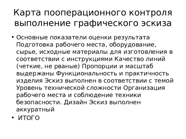 Карта пооперационного контроля выполнение графического эскиза Основные показатели оценки результата Подготовка рабочего места, оборудование, сырье, исходные материалы для изготовления в соответствии с инструкциями Качество линий (четкие, не рваные) Пропорции и масштаб выдержаны Функциональность и практичность изделия Эскиз выполнен в соответствии с темой Уровень технической сложности Организация рабочего места и соблюдение техники безопасности. Дизайн Эскиз выполнен аккуратный  ИТОГО 