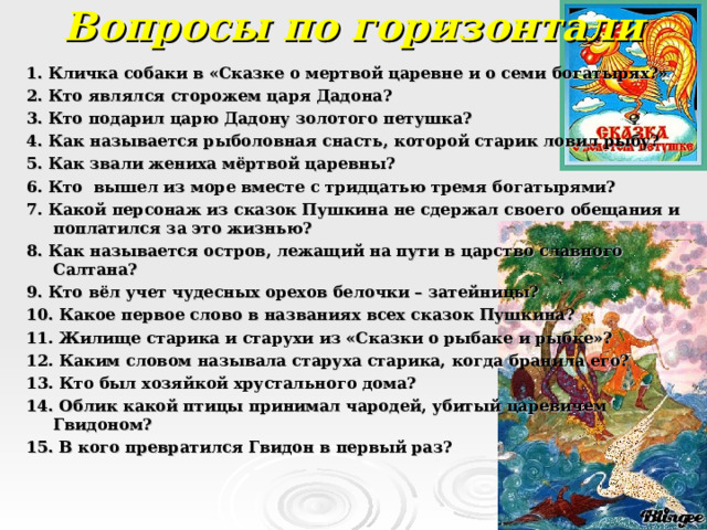 Вопросы по горизонтали 1. Кличка собаки в «Сказке о мертвой царевне и о семи богатырях?» 2. Кто являлся сторожем царя Дадона? 3. Кто подарил царю Дадону золотого петушка? 4. Как называется рыболовная снасть, которой старик ловил рыбу? 5. Как звали жениха мёртвой царевны? 6. Кто вышел из море вместе с тридцатью тремя богатырями? 7. Какой персонаж из сказок Пушкина не сдержал своего обещания и поплатился за это жизнью? 8. Как называется остров, лежащий на пути в царство славного Салтана? 9. Кто вёл учет чудесных орехов белочки – затейницы? 10. Какое первое слово в названиях всех сказок Пушкина? 11. Жилище старика и старухи из «Сказки о рыбаке и рыбке»? 12. Каким словом называла старуха старика, когда бранила его? 13. Кто был хозяйкой хрустального дома? 14. Облик какой птицы принимал чародей, убитый царевичем Гвидоном? 15. В кого превратился Гвидон в первый раз?  