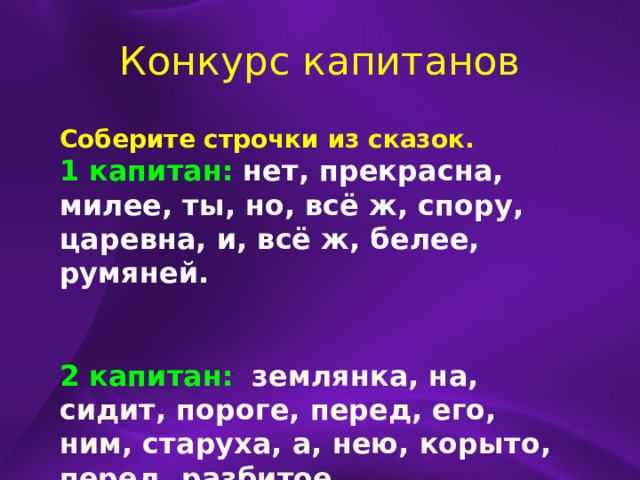 Конкурс капитанов Соберите строчки из сказок. 1 капитан:  нет, прекрасна, милее, ты, но, всё ж, спору, царевна, и, всё ж, белее, румяней.   2 капитан:  землянка, на, сидит, пороге, перед, его, ним, старуха, а, нею, корыто, перед, разбитое. 