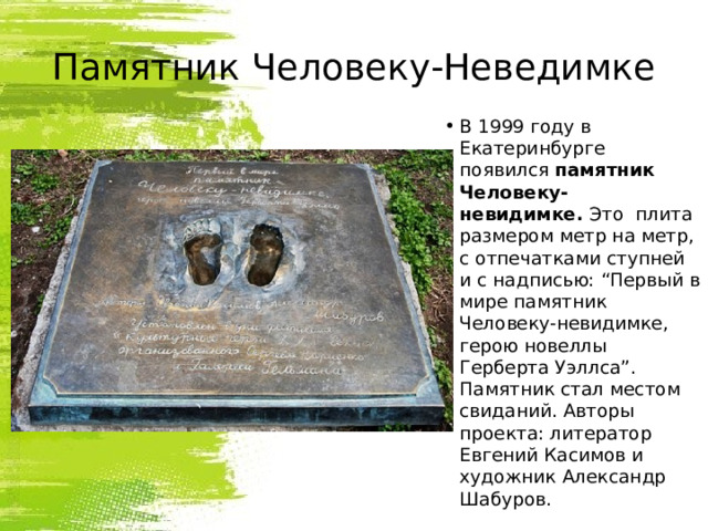 Памятник Человеку-Неведимке В 1999 году в Екатеринбурге появился  памятник Человеку-невидимке.  Это  плита размером метр на метр, с отпечатками ступней и с надписью: “Первый в мире памятник Человеку-невидимке, герою новеллы Герберта Уэллса”. Памятник стал местом свиданий. Авторы проекта: литератор Евгений Касимов и художник Александр Шабуров. 