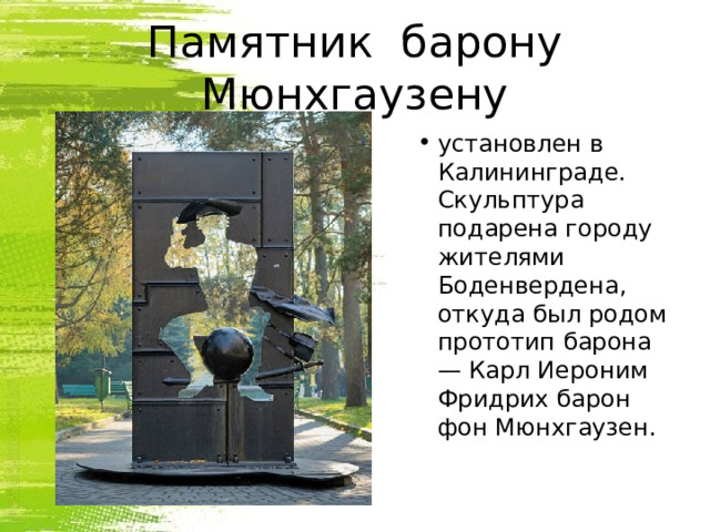 Памятник  барону Мюнхгаузену установлен в Калининграде. Скульптура подарена городу жителями Боденвердена, откуда был родом прототип барона — Карл Иероним Фридрих барон фон Мюнхгаузен. 