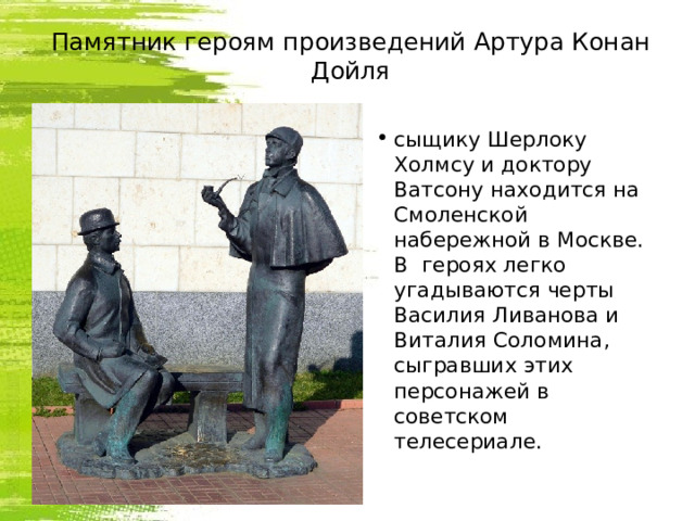 Памятник героям произведений Артура Конан Дойля сыщику Шерлоку Холмсу и доктору Ватсону находится на Смоленской набережной в Москве. В  героях легко угадываются черты Василия Ливанова и Виталия Соломина, сыгравших этих персонажей в советском телесериале. 