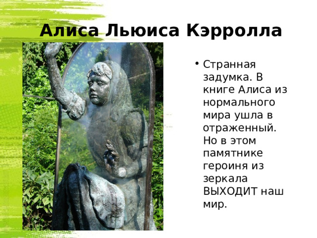   Алиса Льюиса Кэрролла Странная задумка. В книге Алиса из нормального мира ушла в отраженный.  Но в этом памятнике героиня из зеркала ВЫХОДИТ наш мир. 